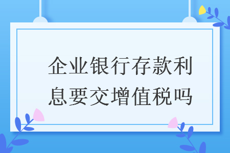 企业银行存款利息要交增值税吗