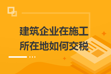 建筑企业在施工所在地如何交税