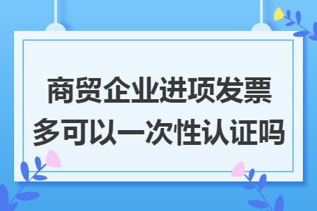 商贸企业进项发票多可以一次性认证吗