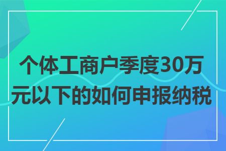 个体工商户季度30万元以下的如何申报纳税