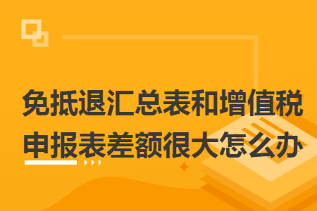 免抵退汇总表和增值税申报表差额很大怎么办