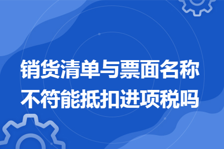 销货清单与票面名称不符能抵扣进项税吗