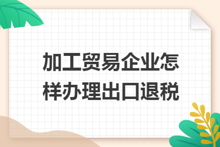 加工贸易企业怎样办理出口退税