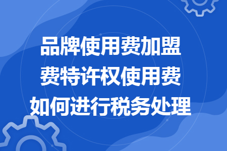 品牌使用费加盟费特许权使用费如何进行税务处理