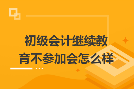 初级会计继续教育不参加会怎么样