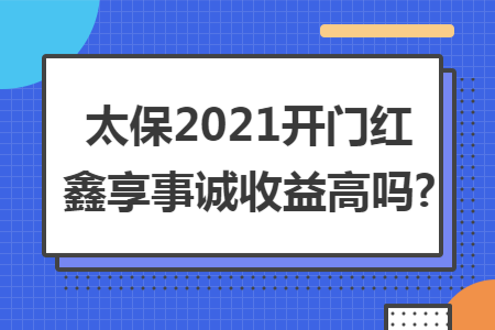 ​太保2021开门红鑫享事诚收益高吗?