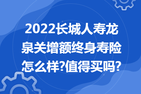 2022长城人寿龙泉关增额终身寿险怎么样?值得买吗?