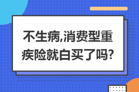 不生病,消费型重疾险就白买了吗?