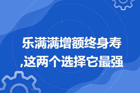 乐满满增额终身寿,这两个选择它最强