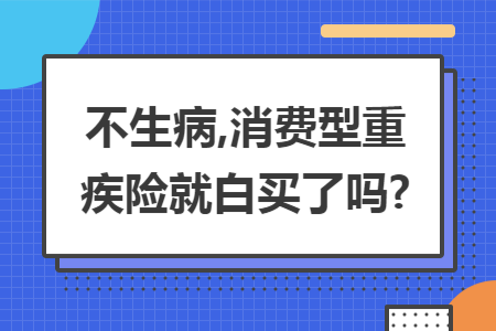 不生病,消费型重疾险就白买了吗?